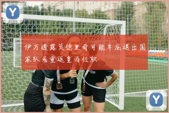 伊万透露莫德里奇可能年底退出国家队或重返皇马任职