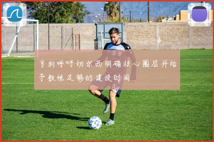 亨利呼吁切尔西明确核心圈层并给予教练足够的建设时间