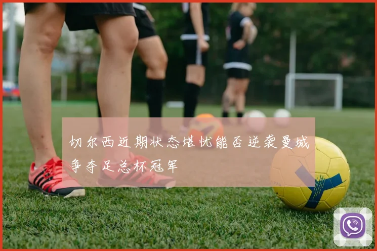 切尔西近期状态堪忧能否逆袭曼城争夺足总杯冠军