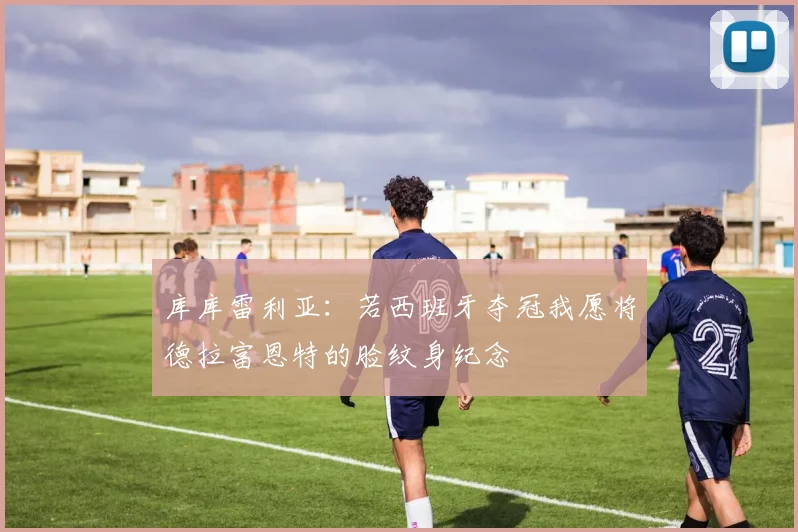 库库雷利亚：若西班牙夺冠我愿将德拉富恩特的脸纹身纪念
