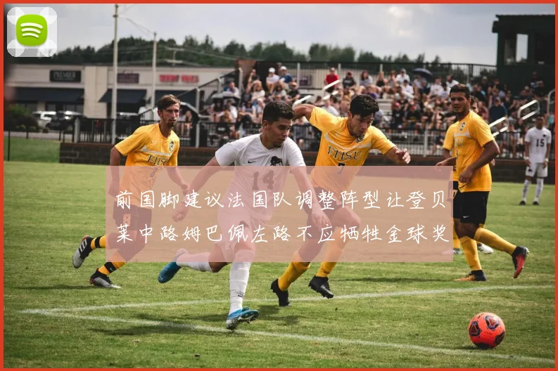 前国脚建议法国队调整阵型让登贝莱中路姆巴佩左路不应牺牲金球奖得主