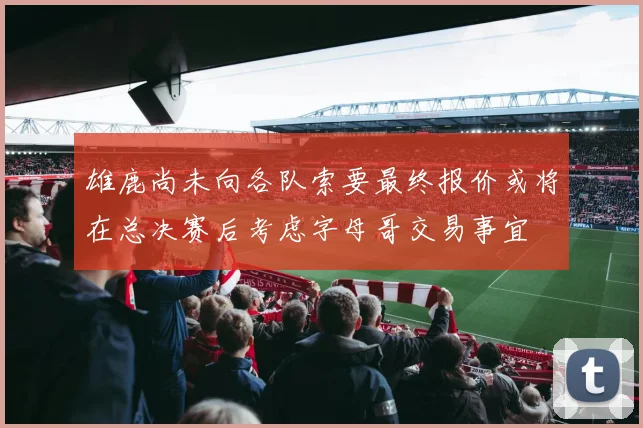 雄鹿尚未向各队索要最终报价或将在总决赛后考虑字母哥交易事宜