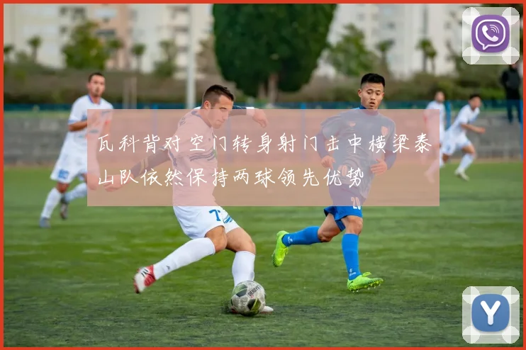 瓦科背对空门转身射门击中横梁泰山队依然保持两球领先优势