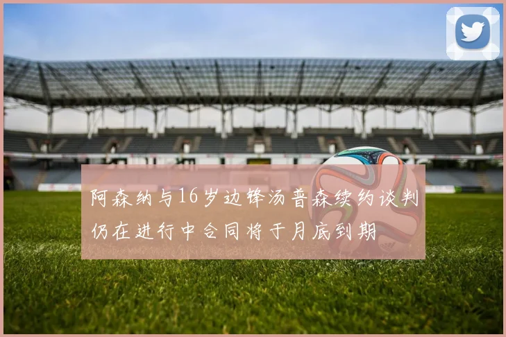 阿森纳与16岁边锋汤普森续约谈判仍在进行中合同将于月底到期